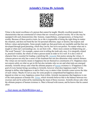 Aristotle's Virtue By Aristotle
Virtue is the moral excellence of a person that cannot be taught. Morally excellent people have
characteristics that are constructed of virtues that are viewed as good to society. He or she may be
equipped with such characteristics like: honesty, respectfulness, courageousness, or being trust–
worthy. Because of these positive traits, he or she is responsible of doing the right thing no matter
the situation, and does not bend the law for personal affection, urges or desires, but respects and
follows values and principles. Some people might say that good traits are teachable and that they are
developed through good parenting, which they can be, but we're not perfect. No matter what one is
taught or what one's surroundings are, we are born with ... Show more content on Helpwriting.net ...
The word "honesty", for example, cannot exist in telling the truth only once. It is integrally related
to, practical wisdom, the whole of what a person needs in order to live well. It is also a trait of
character that is essential for leading a satisfying life. Aristotle lists justice among the virtues. A
virtuous person not only has a sense of fair treatment but can also determine what controls fairness.
The virtues are not merely means to happiness but are themselves constituents of it. Happiness does
not consist solely on what we get in life but also includes who we are and what traits are emerged
eternally. Aristotle always asks what the ultimate purpose of human existence is. If happiness is the
goal of every human beings according to Aristotle, however what does happiness imply? In his
attempt to define what happiness is and to find a way to attain it that Aristotle comes across the idea
of such virtues. Maybe it's not as easy for some people to comprehend but happiness does not
depend on what we own; happiness comes from within. Aristotle incorporates that happiness is one
of the main purposes of human life. Virtue, which Aristotle believes that is the balance between two
excesses and can be achieved by maintaining the mean of those excesses. Aristotle always asks what
the ultimate purpose of human existence is. Man is blessed with reason, and he knows that he cannot
allow
... Get more on HelpWriting.net ...
 