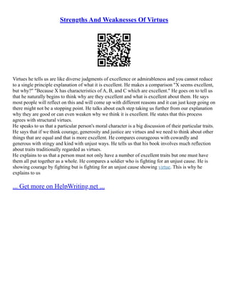 Strengths And Weaknesses Of Virtues
Virtues he tells us are like diverse judgments of excellence or admirableness and you cannot reduce
to a single principle explanation of what it is excellent. He makes a comparison "X seems excellent,
but why?" "Because X has characteristics of A, B, and C which are excellent." He goes on to tell us
that he naturally begins to think why are they excellent and what is excellent about them. He says
most people will reflect on this and will come up with different reasons and it can just keep going on
there might not be a stopping point. He talks about each step taking us further from our explanation
why they are good or can even weaken why we think it is excellent. He states that this process
agrees with structural virtues.
He speaks to us that a particular person's moral character is a big discussion of their particular traits.
He says that if we think courage, generosity and justice are virtues and we need to think about other
things that are equal and that is more excellent. He compares courageous with cowardly and
generous with stingy and kind with unjust ways. He tells us that his book involves much reflection
about traits traditionally regarded as virtues.
He explains to us that a person must not only have a number of excellent traits but one must have
them all put together as a whole. He compares a soldier who is fighting for an unjust cause. He is
showing courage by fighting but is fighting for an unjust cause showing virtue. This is why he
explains to us
... Get more on HelpWriting.net ...
 