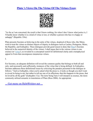 Plato 's Views On The Virtue Of The Virtues Essay
"As far as I am concerned, the result is that I know nothing, for when I don 't know what justice is, I
'll hardly know whether it is a kind of virtue or not, or whether a person who has it is happy or
unhappy" (Republic 354c)
Plato presents Socrates as believing in the unity of the virtues, skeptical of those who, like Meno,
wish to treat the virtues as distinct objects of inquiry in dialogues such as Laches, Protagoras, Meno,
the Republic, and Euthyphro. These dialogues provide good reason to deny that Plato's Socrates
believed in the numerical identity of the virtues. I shall argue that in the various virtues is one
essence (or 'virtue'), as revealed in a conceptual search for definitional clarity and a metaphysical
appeal to Form that encompasses innumerous virtues.
I.
For Socrates, an adequate definition will reveal the common quality that belongs to both all and
only; and necessarily and sufficiently, instances of the virtue that is being defined. In Euthyphro,
Socrates addresses these definitional issues by criticizing the paradox presented in the dialogue as
follows: "And so Euthyphro, when you're asked what the pious is, it looks as though you don't want
to reveal its being to me, but rather to tell me one of its affections–that this happens to the pious, that
its loved by all the gods" (Euthyphro 11a). The term 'being' here I will interpret as essence, the more
commonly utilized semantic in translations of Plato (Ross 2006). An appropriate
... Get more on HelpWriting.net ...
 