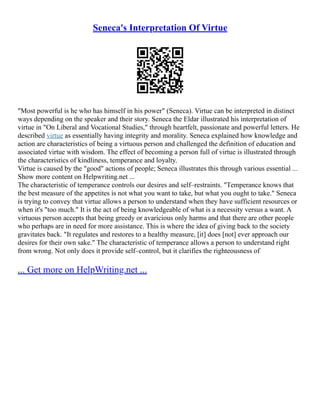 Seneca's Interpretation Of Virtue
"Most powerful is he who has himself in his power" (Seneca). Virtue can be interpreted in distinct
ways depending on the speaker and their story. Seneca the Eldar illustrated his interpretation of
virtue in "On Liberal and Vocational Studies," through heartfelt, passionate and powerful letters. He
described virtue as essentially having integrity and morality. Seneca explained how knowledge and
action are characteristics of being a virtuous person and challenged the definition of education and
associated virtue with wisdom. The effect of becoming a person full of virtue is illustrated through
the characteristics of kindliness, temperance and loyalty.
Virtue is caused by the "good" actions of people; Seneca illustrates this through various essential ...
Show more content on Helpwriting.net ...
The characteristic of temperance controls our desires and self–restraints. "Temperance knows that
the best measure of the appetites is not what you want to take, but what you ought to take." Seneca
is trying to convey that virtue allows a person to understand when they have sufficient resources or
when it's "too much." It is the act of being knowledgeable of what is a necessity versus a want. A
virtuous person accepts that being greedy or avaricious only harms and that there are other people
who perhaps are in need for more assistance. This is where the idea of giving back to the society
gravitates back. "It regulates and restores to a healthy measure, [it] does [not] ever approach our
desires for their own sake." The characteristic of temperance allows a person to understand right
from wrong. Not only does it provide self–control, but it clarifies the righteousness of
... Get more on HelpWriting.net ...
 