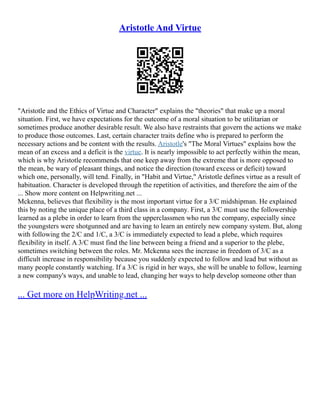 Aristotle And Virtue
"Aristotle and the Ethics of Virtue and Character" explains the "theories" that make up a moral
situation. First, we have expectations for the outcome of a moral situation to be utilitarian or
sometimes produce another desirable result. We also have restraints that govern the actions we make
to produce those outcomes. Last, certain character traits define who is prepared to perform the
necessary actions and be content with the results. Aristotle's "The Moral Virtues" explains how the
mean of an excess and a deficit is the virtue. It is nearly impossible to act perfectly within the mean,
which is why Aristotle recommends that one keep away from the extreme that is more opposed to
the mean, be wary of pleasant things, and notice the direction (toward excess or deficit) toward
which one, personally, will tend. Finally, in "Habit and Virtue," Aristotle defines virtue as a result of
habituation. Character is developed through the repetition of activities, and therefore the aim of the
... Show more content on Helpwriting.net ...
Mckenna, believes that flexibility is the most important virtue for a 3/C midshipman. He explained
this by noting the unique place of a third class in a company. First, a 3/C must use the followership
learned as a plebe in order to learn from the upperclassmen who run the company, especially since
the youngsters were shotgunned and are having to learn an entirely new company system. But, along
with following the 2/C and 1/C, a 3/C is immediately expected to lead a plebe, which requires
flexibility in itself. A 3/C must find the line between being a friend and a superior to the plebe,
sometimes switching between the roles. Mr. Mckenna sees the increase in freedom of 3/C as a
difficult increase in responsibility because you suddenly expected to follow and lead but without as
many people constantly watching. If a 3/C is rigid in her ways, she will be unable to follow, learning
a new company's ways, and unable to lead, changing her ways to help develop someone other than
... Get more on HelpWriting.net ...
 