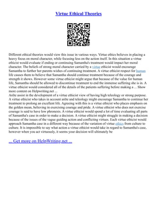 Virtue Ethical Theories
Different ethical theories would view this issue in various ways. Virtue ethics believes in placing a
heavy focus on moral character, while focusing less on the action itself. In this situation a virtue
ethicist would evaluate if ending or continuing Samantha's treatment would impact her moral
character. The beliefs of strong moral character carried by a virtue ethicist would encourage
Samantha to further her parents wishes of continuing treatment. A virtue ethicist respect for human
life causes them to believe that Samantha should continue treatment because of the courage and
strength it shows. However some virtue ethicist might argue that because of the value for human
life, Samantha should be allowed to discontinue treatment to end the immense suffering she is in. A
virtue ethicist would considered all of the details of the patients suffering before making a ... Show
more content on Helpwriting.net ...
Arête assist in the development of a virtue ethicist view of having high teleology or strong purpose.
A virtue ethicist who takes in account arête and teleology might encourage Samantha to continue her
treatment to prolong an excellent life. Agreeing with this is a virtue ethicist who places emphasis on
the golden mean, believing in exercising courage and pride. A virtue ethicist who does not exercise
courage is said to have low phronesis. A virtue ethicist would spend a lot of time evaluating all parts
of Samantha's case in order to make a decision. A virtue ethicist might struggle in making a decision
because of the issues of the vague guiding action and conflicting virtues. Each virtue ethicist would
approach Samantha case in a different way because of the variation of virtue ethics from culture to
culture. It is impossible to say what action a virtue ethicist would take in regard to Samantha's case,
however when you act virtuously, it seems your decision will ultimately be
... Get more on HelpWriting.net ...
 