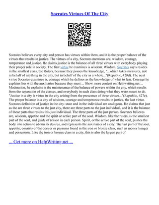 Socrates Virtues Of The City
Socrates believes every city and person has virtues within them, and it is the proper balance of the
virtues that results in justice. The virtues of a city, Socrates mentions are, wisdom, courage,
temperance and justice. He claims justice is the balance of all three virtues with everybody playing
their proper role in society. The first virtue he examines is wisdom. Wisdom, Socrates say's resides
in the smallest class, the Rulers, because they posses the knowledge, "...which takes measures, not
in behalf of anything in the city, but in behalf of the city as a whole..."(Republic, 428d). The next
virtue Socrates examines is, courage which he defines as the knowledge of what to fear. Courage he
explains lies with the auxiliaries because they must ... Show more content on Helpwriting.net ...
Moderation, he explains is the maintenance of the balance of powers within the city, which results
from the separation of the classes, and everybody in each class doing what they were meant to do.
"Justice in a city is virtue in the city arising from the prescence of three virtues..."(Republic, 427e).
The proper balance in a city of wisdom, courage and temperance results in justice, the last virtue.
Socrates definition of justice in the city–state and in the individual are analogous. He claims that just
as the are three virtues to the just city, there are three parts to the just individual, and it is the balance
of these parts that results this just individual. The three parts of the just person, Socrates believes
are, wisdom, appetite and the spirit or active part of the soul. Wisdom, like the rulers, is the smallest
part of the soul, and guide of reason in each person. Spirit, or the active part of the soul, pushes the
body into action to obtain its desires, and represents the auxiliaries of a city. The last part of the soul,
appetite, consists of the desires or passions found in the iron or bronze class, such as money hunger
and possession. Like the iron or bronze class in a city, this is also the largest part of
... Get more on HelpWriting.net ...
 