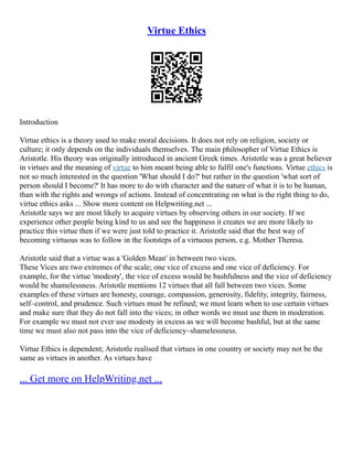 Virtue Ethics
Introduction
Virtue ethics is a theory used to make moral decisions. It does not rely on religion, society or
culture; it only depends on the individuals themselves. The main philosopher of Virtue Ethics is
Aristotle. His theory was originally introduced in ancient Greek times. Aristotle was a great believer
in virtues and the meaning of virtue to him meant being able to fulfil one's functions. Virtue ethics is
not so much interested in the question 'What should I do?' but rather in the question 'what sort of
person should I become?' It has more to do with character and the nature of what it is to be human,
than with the rights and wrongs of actions. Instead of concentrating on what is the right thing to do,
virtue ethics asks ... Show more content on Helpwriting.net ...
Aristotle says we are most likely to acquire virtues by observing others in our society. If we
experience other people being kind to us and see the happiness it creates we are more likely to
practice this virtue then if we were just told to practice it. Aristotle said that the best way of
becoming virtuous was to follow in the footsteps of a virtuous person, e.g. Mother Theresa.
Aristotle said that a virtue was a 'Golden Mean' in between two vices.
These Vices are two extremes of the scale; one vice of excess and one vice of deficiency. For
example, for the virtue 'modesty', the vice of excess would be bashfulness and the vice of deficiency
would be shamelessness. Aristotle mentions 12 virtues that all fall between two vices. Some
examples of these virtues are honesty, courage, compassion, generosity, fidelity, integrity, fairness,
self–control, and prudence. Such virtues must be refined; we must learn when to use certain virtues
and make sure that they do not fall into the vices; in other words we must use them in moderation.
For example we must not ever use modesty in excess as we will become bashful, but at the same
time we must also not pass into the vice of deficiency–shamelessness.
Virtue Ethics is dependent; Aristotle realised that virtues in one country or society may not be the
same as virtues in another. As virtues have
... Get more on HelpWriting.net ...
 