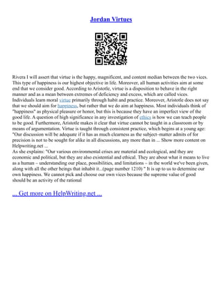 Jordan Virtues
Rivera I will assert that virtue is the happy, magnificent, and content median between the two vices.
This type of happiness is our highest objective in life. Moreover, all human activities aim at some
end that we consider good. According to Aristotle, virtue is a disposition to behave in the right
manner and as a mean between extremes of deficiency and excess, which are called vices.
Individuals learn moral virtue primarily through habit and practice. Moreover, Aristotle does not say
that we should aim for happiness, but rather that we do aim at happiness. Most individuals think of
"happiness" as physical pleasure or honor, but this is because they have an imperfect view of the
good life. A question of high significance in any investigation of ethics is how we can teach people
to be good. Furthermore, Aristotle makes it clear that virtue cannot be taught in a classroom or by
means of argumentation. Virtue is taught through consistent practice, which begins at a young age:
"Our discussion will be adequate if it has as much clearness as the subject–matter admits of for
precision is not to be sought for alike in all discussions, any more than in ... Show more content on
Helpwriting.net ...
As she explains: "Our various environmental crises are material and ecological, and they are
economic and political, but they are also existential and ethical. They are about what it means to live
as a human – understanding our place, possibilities, and limitations – in the world we've been given,
along with all the other beings that inhabit it...(page number 1210) " It is up to us to determine our
own happiness. We cannot pick and choose our own vices because the supreme value of good
should be an activity of the rational
... Get more on HelpWriting.net ...
 