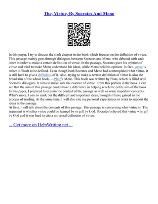 The, Virtue, By Socrates And Meno
In this paper, I try to discuss the sixth chapter in the book which focuses on the definition of virtue.
This passage mainly goes through dialogues between Socrates and Meno, who debated with each
other in order to make a certain definition of virtue. In the passage, Socrates gave his opinion of
virtue and tried to make Meno understand his ideas, while Meno held his opinion. In fact, virtue is
rather difficult to be defined. Even though both Socrates and Meno had contemplated what virtue, it
is still hard to give a definition of it. Also, trying to make a certain definition of virtue is also the
broad aim of the whole book–––Plato's Meno. This book was written by Plato, which is filled with
Socrates' dialogues. It aims to make sure the essence of virtue. From this portion in the book, I can
see that the aim of this passage could make a difference in helping reach the entire aim of the book.
In this paper, I prepared to explain the content of the passage as well as some important concepts.
What's more, I aim to mark out the difficult and important ideas, thoughts I have gained in the
process of reading. At the same time, I will also cite my personal experiences in order to support the
ideas in the passage.
At first, I will talk about the contents of this passage. This passage is concerning what virtue is. The
argument is whether virtue could be learned by or gift by God. Socrates believed that virtue was gift
by God and it was hard to cite a universal definition of virtue.
... Get more on HelpWriting.net ...
 
