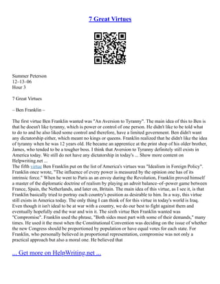 7 Great Virtues
Summer Peterson
12–13–06
Hour 3
7 Great Virtues
– Ben Franklin –
The first virtue Ben Franklin wanted was "An Aversion to Tyranny". The main idea of this to Ben is
that he doesn't like tyranny, which is power or control of one person. He didn't like to be told what
to do to and he also liked some control and therefore, have a limited government. Ben didn't want
any dictatorship either, which meant no kings or queens. Franklin realized that he didn't like the idea
of tyranny when he was 12 years old. He became an apprentice at the print shop of his older brother,
James, who tended to be a tougher boss. I think that Aversion to Tyranny definitely still exists in
America today. We still do not have any dictatorship in today's ... Show more content on
Helpwriting.net ...
The fifth virtue Ben Franklin put on the list of America's virtues was "Idealism in Foreign Policy".
Franklin once wrote, "The influence of every power is measured by the opinion one has of its
intrinsic force." When he went to Paris as an envoy during the Revolution, Franklin proved himself
a master of the diplomatic doctrine of realism by playing an adroit balance–of–power game between
France, Spain, the Netherlands, and later on, Britain. The main idea of this virtue, as I see it, is that
Franklin basically tried to portray each country's position as desirable to him. In a way, this virtue
still exists in America today. The only thing I can think of for this virtue in today's world is Iraq.
Even though it isn't ideal to be at war with a country, we do our best to fight against them and
eventually hopefully end the war and win it. The sixth virtue Ben Franklin wanted was
"Compromise". Franklin used the phrase, "Both sides must part with some of their demands," many
times. He used it the most when the Constitutional Convention was deciding on the issue of whether
the new Congress should be proportioned by population or have equal votes for each state. For
Franklin, who personally believed in proportional representation, compromise was not only a
practical approach but also a moral one. He believed that
... Get more on HelpWriting.net ...
 