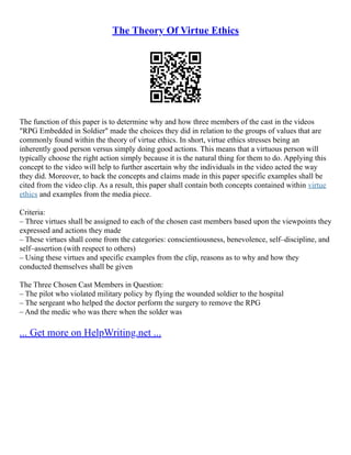The Theory Of Virtue Ethics
The function of this paper is to determine why and how three members of the cast in the videos
"RPG Embedded in Soldier" made the choices they did in relation to the groups of values that are
commonly found within the theory of virtue ethics. In short, virtue ethics stresses being an
inherently good person versus simply doing good actions. This means that a virtuous person will
typically choose the right action simply because it is the natural thing for them to do. Applying this
concept to the video will help to further ascertain why the individuals in the video acted the way
they did. Moreover, to back the concepts and claims made in this paper specific examples shall be
cited from the video clip. As a result, this paper shall contain both concepts contained within virtue
ethics and examples from the media piece.
Criteria:
– Three virtues shall be assigned to each of the chosen cast members based upon the viewpoints they
expressed and actions they made
– These virtues shall come from the categories: conscientiousness, benevolence, self–discipline, and
self–assertion (with respect to others)
– Using these virtues and specific examples from the clip, reasons as to why and how they
conducted themselves shall be given
The Three Chosen Cast Members in Question:
– The pilot who violated military policy by flying the wounded soldier to the hospital
– The sergeant who helped the doctor perform the surgery to remove the RPG
– And the medic who was there when the solder was
... Get more on HelpWriting.net ...
 
