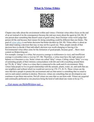 What Is Virtue Ethics
Chapter nine talks about the environment within and virtues. Christian virtue ethics focus on the end
of an act instead of on the consequences because the end says more about the agent (p.164, M). If
one person does something that doesn't seem of good virtue, then Christian virtue won't judge that
person till the end because their means for doing something could be different than one thinks. The
goal of virtue ethics is not better decisions but better deciders (p.164, M). Virtue ethics is about an
individual making a decision that may or may not be a good one. Then, people outside of that
decision have to decide if that individual's decision was worth changing or leaving it be.
Environmental virtue ethics aims for the formation of good people, because good ... Show more
content on Helpwriting.net ...
For example: courage is a virtue, but excessive courage is recklessness (a vice), and insufficient
courage is cowardice (also a vice) (p.167, M). Therefore, a virtue must have the right amount of
balance or it becomes a vice. Some virtues are called "dirty" virtues. Calling virtues "dirty" is a way
of reminding people of their intrinsic connectedness with dirt and with everything around them
(p.170, B). A "dirty" virtue is a virtue that is connected to the earth and it's environment. Dirty
virtues help people to live in good relationship with the animals, plants, water, air, and earth that are
our neighbors and without which we would not survive (p.170–171, B–T). These virtues are the
ones that drive people to protect the environment and see that nature is something that we need to
survive and cannot continue to destroy. However, virtues are something that are developed as one
continues to put them into action. Not all virtues are ones that we are born with. Virtues are acquired
and continually perfected as one practices being the kind of individual one wants to be (p.171,
... Get more on HelpWriting.net ...
 