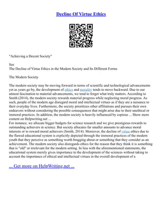 Decline Of Virtue Ethics
"Achieving a Decent Society"
See
The Decline of Virtue Ethics in the Modern Society and Its Different Forms
The Modern Society
The modern society may be moving forward in terms of scientific and technological advancements
yet as years go by, the development of ethics and morality tends to move backward. Due to our
utmost fascination to material advancements, we tend to forget what truly matters. According to
Smith (2014), the modern society rewards material progress while neglecting moral progress. As
such, people of the modern age disregard moral and intellectual virtues as if they are a nuisance to
their everyday lives. Furthermore, the society prioritizes other affiliations and pursues their own
endeavors without considering the possible consequences that might arise due to their unethical or
immoral practices. In addition, the modern society is heavily influenced by copious ... Show more
content on Helpwriting.net ...
For instance, we allocate bigger budgets for science research and we give prestigious rewards to
outstanding achievers in science. But society allocates far smaller amounts to advance moral
interests or to reward moral achievers (Smith, 2014). Moreover, the decline of virtue ethics due to
the flawed educational system is explicitly depicted through the immoral practices of the modern
youth that they perceive as something worth bragging about or something that they consider as an
achievement. The modern society also disregards ethics for the reason that they think it is something
that is "old" or irrelevant for the modern setting. In lieu with the aforementioned statements, the
educational system merely gives importance to the development of the sciences without taking to
account the importance of ethical and intellectual virtues in the overall development of a
... Get more on HelpWriting.net ...
 