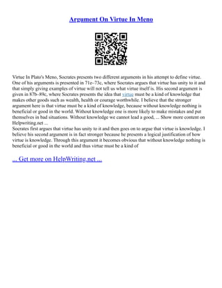 Argument On Virtue In Meno
Virtue In Plato's Meno, Socrates presents two different arguments in his attempt to define virtue.
One of his arguments is presented in 71e–73c, where Socrates argues that virtue has unity to it and
that simply giving examples of virtue will not tell us what virtue itself is. His second argument is
given in 87b–89c, where Socrates presents the idea that virtue must be a kind of knowledge that
makes other goods such as wealth, health or courage worthwhile. I believe that the stronger
argument here is that virtue must be a kind of knowledge, because without knowledge nothing is
beneficial or good in the world. Without knowledge one is more likely to make mistakes and put
themselves in bad situations. Without knowledge we cannot lead a good, ... Show more content on
Helpwriting.net ...
Socrates first argues that virtue has unity to it and then goes on to argue that virtue is knowledge. I
believe his second argument is in fact stronger because he presents a logical justification of how
virtue is knowledge. Through this argument it becomes obvious that without knowledge nothing is
beneficial or good in the world and thus virtue must be a kind of
... Get more on HelpWriting.net ...
 