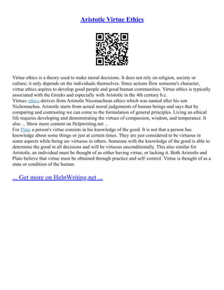Aristotle Virtue Ethics
Virtue ethics is a theory used to make moral decisions. It does not rely on religion, society or
culture; it only depends on the individuals themselves. Since actions flow someone's character,
virtue ethics aspires to develop good people and good human communities. Virtue ethics is typically
associated with the Greeks and especially with Aristotle in the 4th century b.c.
Virtues ethics derives from Aristotle Nicomachean ethics which was named after his son
Nichomachus. Aristotle starts from actual moral judgements of human beings and says that by
comparing and contrasting we can come to the formulation of general principles. Living an ethical
life requires developing and demonstrating the virtues of compassion, wisdom, and temperance. It
also ... Show more content on Helpwriting.net ...
For Plato a person's virtue consists in his knowledge of the good. It is not that a person has
knowledge about some things or just at certain times. They are just considered to be virtuous in
some aspects while being un–virtuous in others. Someone with the knowledge of the good is able to
determine the good in all decisions and will be virtuous unconditionally. This also similar for
Aristotle, an individual must be thought of as either having virtue, or lacking it. Both Aristotle and
Plato believe that virtue must be obtained through practice and self–control. Virtue is thought of as a
state or condition of the human
... Get more on HelpWriting.net ...
 