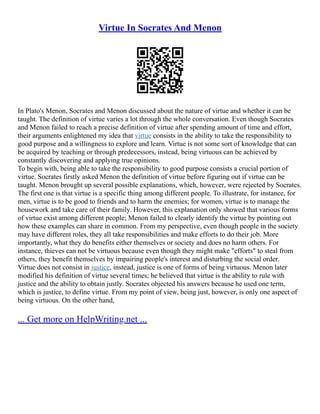 Virtue In Socrates And Menon
In Plato's Menon, Socrates and Menon discussed about the nature of virtue and whether it can be
taught. The definition of virtue varies a lot through the whole conversation. Even though Socrates
and Menon failed to reach a precise definition of virtue after spending amount of time and effort,
their arguments enlightened my idea that virtue consists in the ability to take the responsibility to
good purpose and a willingness to explore and learn. Virtue is not some sort of knowledge that can
be acquired by teaching or through predecessors, instead, being virtuous can be achieved by
constantly discovering and applying true opinions.
To begin with, being able to take the responsibility to good purpose consists a crucial portion of
virtue. Socrates firstly asked Menon the definition of virtue before figuring out if virtue can be
taught. Menon brought up several possible explanations, which, however, were rejected by Socrates.
The first one is that virtue is a specific thing among different people. To illustrate, for instance, for
men, virtue is to be good to friends and to harm the enemies; for women, virtue is to manage the
housework and take care of their family. However, this explanation only showed that various forms
of virtue exist among different people; Menon failed to clearly identify the virtue by pointing out
how these examples can share in common. From my perspective, even though people in the society
may have different roles, they all take responsibilities and make efforts to do their job. More
importantly, what they do benefits either themselves or society and does no harm others. For
instance, thieves can not be virtuous because even though they might make "efforts" to steal from
others, they benefit themselves by impairing people's interest and disturbing the social order.
Virtue does not consist in justice, instead, justice is one of forms of being virtuous. Menon later
modified his definition of virtue several times; he believed that virtue is the ability to rule with
justice and the ability to obtain justly. Socrates objected his answers because he used one term,
which is justice, to define virtue. From my point of view, being just, however, is only one aspect of
being virtuous. On the other hand,
... Get more on HelpWriting.net ...
 