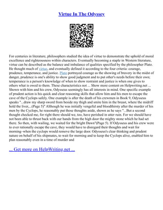Virtue In The Odyssey
For centuries in literature, philosophers studied the idea of virtue to demonstrate the uphold of moral
excellence and righteousness within characters. Eventually becoming a staple in Western literature,
virtue can be described as the balance and imbalance of qualities specified by the philosopher Plato.
He thought much of virtue, and eventually defined it according to the four criteria: courage,
prudence, temperance, and justice. Plato portrayed courage as the showing of bravery in the midst of
danger, prudence is one's ability to show good judgment and to put other's needs before their own;
temperance is a person's knowledge of when to show restraint and justice is when one gives to
others what is owed to them. These characteristics not ... Show more content on Helpwriting.net ...
Shown with him and his crew, Odysseus seemingly has all interests in mind. One specific example
of prudent action is his quick and clear reasoning skills that allow him and his men to escape the
cave of the Cyclops safely. One example is after the death of his crewmen in Book 9, Odysseus
speaks "...draw my sharp sword from beside my thigh and smite him in the breast, where the midriff
hold the liver,...(Page 5)" Although he was initially vengeful and bloodthirsty after the murder of his
men by the Cyclops, he reasonably put those thoughts aside, shown as he says "...But a second
thought checked me, for right there should we, too, have perished in utter ruin. For we should have
not been able to thrust back with our hands from the high door the mighty stone which he had set
there. So then, with wailing, we waited for the bright Dawn"(Page 5). If Odysseus and his crew were
to ever rationally escape the cave, they would have to disregard their thoughts and wait for
morning–when the cyclops would remove the large door. Odysseus's clear thinking and prudent
nature on behalf of his shipmates, to wait for morning and to keep the Cyclops alive, enabled him to
plan reasonably even in a time of murder and
... Get more on HelpWriting.net ...
 