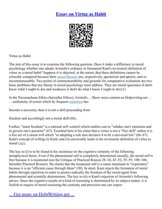 Essay on Virtue as Habit
Virtue as Habit
The aim of this essay is to examine the following question. Does it make a difference in moral
psychology whether one adopts Aristotle's ordinary or Immanuel Kant's revisionist definition of
virtue as a moral habit? Suppose it is objected, at the outset, that these definitions cannot be
critically compared because their moral theories are, respectively, aposteriori and apriori, and so
incommensurable. Two points of commensurability and grounds for comparative evaluation are two
basic problems that any theory in moral psychology must address. They are moral ignorance (I don't
know what I ought to do) and weakness (I don't do what I know I ought to do).(1)
In the Nicomachean Ethics (hereafter Ethics), Aristotle ... Show more content on Helpwriting.net ...
. . uniformity of action which by frequent repetition has
become a necessity, then it is not a skill proceeding from
freedom and accordingly not a moral skill (66).
Further, "inner freedom" is a rational self–control which enables one to "subdue one's emotions and
to govern one's passions" (67). Essential here is his claim that a virtue is not a "free skill" unless it is
a free act of a moral will which "in adopting a rule also declares it to be a universal law" (66–67).
Kant's concept of willing (i) freely and (ii) universally leads to his revisionist definition of virtue as
moral habit.
The key to (i) is to be found in his insistence on the cognitive certainty of the following
metaphysical thesis. Even if the phenomenal self is completely determined causally, the moral self is
free because it is noumenal (see the Critique of Practical Reason 28–34, 43–52, 55–59, 100–106;
hereafter Practical Reason). He claims that the noumenal self is a cause imminent in "experience"
because it is an "efficient cause through Ideas" (50). In short, Kant rejects the formation of moral
habits through repetition in order to protect radically the freedom of the moral agent from
phenomenal and scientific determinism. The key to (ii) is Kant's rejection of Aristotle's following
advice. Since the cognitive results of a kind of reasoning is determined by its subject matter, it is
foolish to require of moral reasoning the certainty and precision one can expect
... Get more on HelpWriting.net ...
 