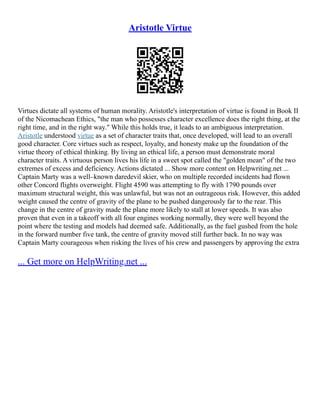 Aristotle Virtue
Virtues dictate all systems of human morality. Aristotle's interpretation of virtue is found in Book II
of the Nicomachean Ethics, "the man who possesses character excellence does the right thing, at the
right time, and in the right way." While this holds true, it leads to an ambiguous interpretation.
Aristotle understood virtue as a set of character traits that, once developed, will lead to an overall
good character. Core virtues such as respect, loyalty, and honesty make up the foundation of the
virtue theory of ethical thinking. By living an ethical life, a person must demonstrate moral
character traits. A virtuous person lives his life in a sweet spot called the "golden mean" of the two
extremes of excess and deficiency. Actions dictated ... Show more content on Helpwriting.net ...
Captain Marty was a well–known daredevil skier, who on multiple recorded incidents had flown
other Concord flights overweight. Flight 4590 was attempting to fly with 1790 pounds over
maximum structural weight, this was unlawful, but was not an outrageous risk. However, this added
weight caused the centre of gravity of the plane to be pushed dangerously far to the rear. This
change in the centre of gravity made the plane more likely to stall at lower speeds. It was also
proven that even in a takeoff with all four engines working normally, they were well beyond the
point where the testing and models had deemed safe. Additionally, as the fuel gushed from the hole
in the forward number five tank, the centre of gravity moved still further back. In no way was
Captain Marty courageous when risking the lives of his crew and passengers by approving the extra
... Get more on HelpWriting.net ...
 