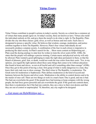 Virtue Essays
Virtue Virtues contribute to people's actions in today's society. Society as a whole has a common set
of virtues that many people agree on. In today's society, these are known as laws. Virtues also mold
the individual outlook on life, and give them the moral's to do what is right. In The Republic, Plato
divides the city into three classes: gold, silver, as well as bronze and iron souls. Each class is
designated to posses a specific virtue. He believes that wisdom, courage, moderation, and justice
combine together to form The Republic. However, Plato's four virtues individually do not
necessarily produce a utopian society. A combination of the four in each citizen is imperative in
producing the ideal society. In Plato's search for the ... Show more content on Helpwriting.net ...
Plato used the dyeing analogy to state how he wishes to train the silver souls (429d– 430b). He
states that the people will undergo a precise training. Certain music and physical activity will only
be allowed. Plato wanted a good upbringing to make the right ideas permanent in them, so that the
bleach of pleasure, grief, fear, or death, would not wash the true colors from their souls. "For, in my
opinion, you regard the right opinion about these same things that comes to be without education–
that found in beast and slaves– as not at all lawful and call it something other than courage" (430b).
Once they got to this point of having a clear, firm grasp of what is really dangerous to a man, they
knew their only task was to show courage. The third virtue in The Republic, is moderation. The
Greek term for moderation is Sophrosune. Plato defines moderation as the kind of accord and
harmony between the bronze and silver souls. Moderation is the ability to control desires and to be
the master of ones self. There are two things at work in a man's heart. One is good, and one is bad.
The bad can overwhelm the good. If the people have bad training or keep company with the wrong
people, the bad force grows powerful and can overwhelm the good. If the good one controls them,
then there is moderation; but if the bad one controls, they are a slave to their own desires and that
they are out of control or unprincipled. "If, therefore, any city ought to be designed
... Get more on HelpWriting.net ...
 