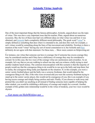 Aristotle Virtue Analysis
One of the most important things that the famous philosopher, Aristotle, argued about was the topic
of virtue. This was also a very important issue that his teacher, Plato, argued about on numerous
occasions. But, the two of these men had very different ideas on what virtue was and how it was
obtained, and Aristotle had a completely different moral philosophy. The greek word "virtue" is
simply defined as something that does what it is intended to do, and does this well; for example, a
car's virtues would be something along the lines of fast movement and reliability. Nowhere is there a
mention of the word "virtue" having any sort of moral connotation to it, but Aristotle and Plato
definitely do not agree with that statement. For these men, ... Show more content on Helpwriting.net
...
For instance, one virtue that someone can have is courage; but if someone has excess courage they
may be considered careless and if they have a deficiency of courage they may be considered a
coward. So in this case, the two vices of the courage virtue are carelessness and cowardice. As an
example, let's say that as you are walking to school one day and you witness a bully trying to steal
another students lunch money. The common misconception with this scenario is that the majority of
people would say that the courageous thing to do would be to run up to the bully and stop them; but
in reality, the courageous thing really just depends on the situation. If, in this example, you were a
senior varsity football player and the bully was a scrawny freshman, that would indeed be the
courageous thing to do. But, if the roles were reversed and you were the scrawny freshman trying to
stand up to the senior varsity player, this would not be courageous of you; this is an example of you
having excess courage and simply being careless and rash. Finally, if you choose to walk away and
pretend like you didn't see anything at all instead of finding someone more capable of helping the
other student, you would be exhibiting a deficiency of courage and simply be a coward. Another
example of this golden ratio relationship would be in the virtue of modesty, your two vices would be
shyness
... Get more on HelpWriting.net ...
 