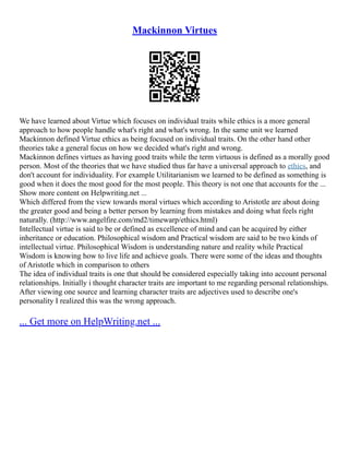 Mackinnon Virtues
We have learned about Virtue which focuses on individual traits while ethics is a more general
approach to how people handle what's right and what's wrong. In the same unit we learned
Mackinnon defined Virtue ethics as being focused on individual traits. On the other hand other
theories take a general focus on how we decided what's right and wrong.
Mackinnon defines virtues as having good traits while the term virtuous is defined as a morally good
person. Most of the theories that we have studied thus far have a universal approach to ethics, and
don't account for individuality. For example Utilitarianism we learned to be defined as something is
good when it does the most good for the most people. This theory is not one that accounts for the ...
Show more content on Helpwriting.net ...
Which differed from the view towards moral virtues which according to Aristotle are about doing
the greater good and being a better person by learning from mistakes and doing what feels right
naturally. (http://www.angelfire.com/md2/timewarp/ethics.html)
Intellectual virtue is said to be or defined as excellence of mind and can be acquired by either
inheritance or education. Philosophical wisdom and Practical wisdom are said to be two kinds of
intellectual virtue. Philosophical Wisdom is understanding nature and reality while Practical
Wisdom is knowing how to live life and achieve goals. There were some of the ideas and thoughts
of Aristotle which in comparison to others
The idea of individual traits is one that should be considered especially taking into account personal
relationships. Initially i thought character traits are important to me regarding personal relationships.
After viewing one source and learning character traits are adjectives used to describe one's
personality I realized this was the wrong approach.
... Get more on HelpWriting.net ...
 