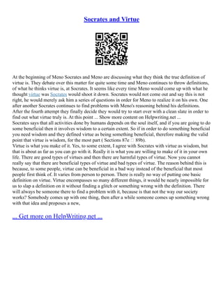 Socrates and Virtue
At the beginning of Meno Socrates and Meno are discussing what they think the true definition of
virtue is. They debate over this matter for quite some time and Meno continues to throw definitions,
of what he thinks virtue is, at Socrates. It seems like every time Meno would come up with what he
thought virtue was Socrates would shoot it down. Socrates would not come out and say this is not
right, he would merely ask him a series of questions in order for Meno to realize it on his own. One
after another Socrates continues to find problems with Meno's reasoning behind his definitions.
After the fourth attempt they finally decide they would try to start over with a clean slate in order to
find out what virtue truly is. At this point ... Show more content on Helpwriting.net ...
Socrates says that all activities done by humans depends on the soul itself, and if you are going to do
some beneficial then it involves wisdom to a certain extent. So if in order to do something beneficial
you need wisdom and they defined virtue as being something beneficial, therefore making the valid
point that virtue is wisdom, for the most part ( Sections 87e – 89b).
Virtue is what you make of it. Yes, to some extent, I agree with Socrates with virtue as wisdom, but
that is about as far as you can go with it. Really it is what you are willing to make of it in your own
life. There are good types of virtues and then there are harmful types of virtue. Now you cannot
really say that there are beneficial types of virtue and bad types of virtue. The reason behind this is
because, to some people, virtue can be beneficial in a bad way instead of the beneficial that most
people first think of. It varies from person to person. There is really no way of putting one basic
definition on virtue. Virtue encompasses so many different things, it would be nearly impossible for
us to slap a definition on it without finding a glitch or something wrong with the definition. There
will always be someone there to find a problem with it, because is that not the way our society
works? Somebody comes up with one thing, then after a while someone comes up something wrong
with that idea and proposes a new,
... Get more on HelpWriting.net ...
 