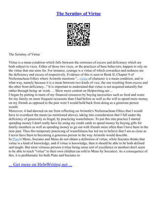 The Scrutiny of Virtue
The Scrutiny of Virtue
Virtue is a mean condition which falls between the extremes of excess and deficiency which are
both subject to vices. Either of those two vices, or the practices of base behaviors, happen to rely on
the virtue that one aims for. For instance, courage is a virtue of which cowardice and rashness are
the deficiency and excess of respectively. Evidence of this is seen in Book II, Chapter 9 of
Nichomachean Ethics where Aristotle mentions "...virtue of character is a mean condition, and in
what way, namely because it is a mean between two kinds of vice, the one resulting from excess and
the other from deficiency..." It is important to understand that virtue is not acquired naturally but
rather through being–at–work. ... Show more content on Helpwriting.net ...
I began by putting in more of my financial resources by buying necessities such as food and water
for my family on more frequent occasions than I had before as well as the will to spend more money
on my friends as opposed to the past were I would hold back from doing as a generous person
would.
Moreover, it had dawned on me from reflecting on Aristotle's Nichomachean Ethics that I would
have to overshoot the mean (as mentioned above), taking into consideration that I fall under the
deficiency of generosity as frugal, by practicing wastefulness. To put this into practice I started
spending money I don't really have by using my credit cards to spend money by buying gifts for
family members as well as spending money to go out with friends more often than I have been in the
near past. Thus this temporary practicing of wastefulness has led me to believe that I am as close as
I never have been to becoming a generous person in the way Aristotle would describe.
In Plato's Meno, Socrates and Meno do not obtain a definition of virtue, while Socrates thinks that
virtue is a kind of knowledge, and if virtue is knowledge, then it should be able to be both defined
and taught. But most virtuous persons (virtue being some sort of excellence or another) don't seem
to be able to teach "virtue" to their own children (as told to Meno by Socrates). As a consequence of
this, it is problematic for both Plato and Socrates to
... Get more on HelpWriting.net ...
 