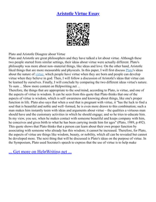Aristotle Virtue Essay
Plato and Aristotle Disagree about Virtue
Plato and Aristotle are great philosophers and they have talked a lot about virtue. Although these
two people started from similar settings, their ideas about virtue were actually different. Plato's
philosophy was more about non–material things, like ideas and love. On the other hand, Aristotle
liked things that are more measurable and physicals. In this paper, I will first discuss Plato's ideas
about the nature of virtue, which people have virtue when they are born and people can develop
virtue when they believe in god. Then, I will follow a discussion of Aristotle's ideas that virtue can
be learned by ourselves. Finally, I will conclude by comparing the two different ideas virtue's nature.
To sum ... Show more content on Helpwriting.net ...
Therefore, the things that are appropriate to the soul/mind, according to Plato, is virtue, and one of
the aspects of virtue is wisdom. It can be seen from this quote that Plato thinks that one of the
aspects of virtue is wisdom, which is self–awareness and knowing about things, like one's proper
function in life. Plato also says that when a soul that is pregnant with virtue, it "has the luck to find a
soul that is beautiful and noble and well–formed, he is even more drawn to this combination; such a
man makes him instantly teem with ideas and arguments about virtue – the qualities a virtuous man
should have and the customary activities in which he should engage; and so he tries to educate him.
In my view, you see, when he makes contact with someone beautiful and keeps company with him,
he conceives and gives birth to what he has been carrying inside him for ages" (Plato, 1989, p.492).
This quote shows that Plato thinks that a person can learn about their own proper function by
associating with someone who already has this wisdom; it cannot be increased. Therefore, for Plato,
the aspects of virtue are things like wisdom, beauty, or nobility, which all can be revealed but cannot
be developed more. The next thing that will be discussed is Plato's ideas on the purpose of virtue. In
the Symposium, Plato used Socrates's speech to express that the use of virtue is to help make
... Get more on HelpWriting.net ...
 