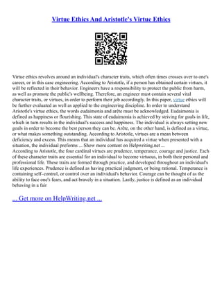 Virtue Ethics And Aristotle's Virtue Ethics
Virtue ethics revolves around an individual's character traits, which often times crosses over to one's
career, or in this case engineering. According to Aristotle, if a person has obtained certain virtues, it
will be reflected in their behavior. Engineers have a responsibility to protect the public from harm,
as well as promote the public's wellbeing. Therefore, an engineer must contain several vital
character traits, or virtues, in order to perform their job accordingly. In this paper, virtue ethics will
be further evaluated as well as applied to the engineering discipline. In order to understand
Aristotle's virtue ethics, the words eudaimonia and arête must be acknowledged. Eudaimonia is
defined as happiness or flourishing. This state of eudaimonia is achieved by striving for goals in life,
which in turn results in the individual's success and happiness. The individual is always setting new
goals in order to become the best person they can be. Arête, on the other hand, is defined as a virtue,
or what makes something outstanding. According to Aristotle, virtues are a mean between
deficiency and excess. This means that an individual has acquired a virtue when presented with a
situation, the individual preforms ... Show more content on Helpwriting.net ...
According to Aristotle, the four cardinal virtues are prudence, temperance, courage and justice. Each
of these character traits are essential for an individual to become virtuous, in both their personal and
professional life. These traits are formed through practice, and developed throughout an individual's
life experiences. Prudence is defined as having practical judgment, or being rational. Temperance is
containing self–control, or control over an individual's behavior. Courage can be thought of as the
ability to face one's fears, and act bravely in a situation. Lastly, justice is defined as an individual
behaving in a fair
... Get more on HelpWriting.net ...
 