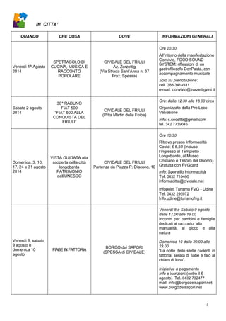 4
IN CITTA’
QUANDO CHE COSA DOVE INFORMAZIONI GENERALI
Venerdì 1^ Agosto
2014
SPETTACOLO DI
CUCINA, MUSICA E
RACCONTO
POPOLARE
CIVIDALE DEL FRIULI
Az. Zorzettig
(Via Strada Sant’Anna n. 37
Fraz. Spessa)
Ore 20.30
All’interno della manifestazione
Convivio, FOOD SOUND
SYSTEM: riflessioni di un
gastrofilosofo DonPasta, con
accompagnamento musicale
Solo su prenotazione:
cell. 388 3414931
e-mail: convivio@zorzettigvini.it
Sabato 2 agosto
2014
30^ RADUNO
FIAT 500
“FIAT 500 ALLA
CONQUISTA DEL
FRIULI”
CIVIDALE DEL FRIULI
(P.tta Martiri delle Foibe)
Ore: dalle 12.30 alle 18.00 circa
Organizzato dalla Pro Loco
Valvasone
Info: s.cocetta@gmail.com
tel. 342 7739045
Domenica, 3, 10,
17, 24 e 31 agosto
2014
VISTA GUIDATA alla
scoperta della città
longobarda
PATRIMONIO
dell’UNESCO
CIVIDALE DEL FRIULI
Partenza da Piazza P. Diacono, 10
Ore 10.30
Ritrovo presso Informacittà
Costo: € 8,50 (incluso
l’ingresso al Tempietto
Longobardo, al Museo
Cristiano e Tesoro del Duomo)
Gratuita con FVGcard
Info: Sportello Informacittà
Tel. 0432 710460
informacitta@cividale.net
Infopoint Turismo FVG - Udine
Tel. 0432 295972
Info.udine@turismofvg.it
Venerdì 8, sabato
9 agosto e
domenica 10
agosto
FIABE IN FATTORIA
BORGO dei SAPORI
(SPESSA di CIVIDALE)
Venerdì 8 e Sabato 9 agosto
dalle 17.00 alle 19.00
Incontri per bambini e famiglie
dedicati al racconto, alla
manualità, al gioco e alla
natura
Domenica 10 dalle 20.00 alle
23.00
“La notte delle stelle cadenti in
fattoria: serata di fiabe e falò al
chiaro di luna”.
Iniziative a pagamento
Info e iscrizioni (entro il 6
agosto) Tel. 0432 732477
mail: info@borgodeisapori.net
www.borgodeisapori.net
 
