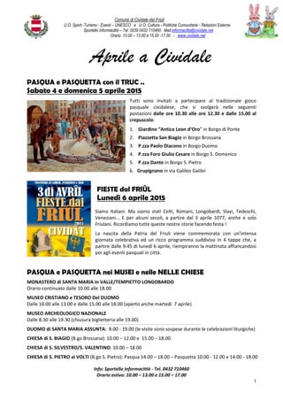 Comune di Cividale del Friuli
U.O. Sport- Turismo - Eventi – UNESCO e U.O. Cultura - Politiche Comunitarie - Relazioni Esterne
Sportello Informacittà – Tel. 0039 0432 710460 Mail:informacitta@cividale.net
Orario: 10.00 – 13.00 e 15.00 -17.00 - www.cividale.net
1
Aprile a Cividale
PASQUA e PASQUETTA con il TRUC ..
Sabato 4 e domenica 5 aprile 2015
Tutti sono invitati a partecipare al tradizionale gioco
pasquale cividalese, che si svolgerà nelle seguenti
postazioni dalle ore 10.30 alle ore 12.30 e dalle 15.00 al
crepuscolo:
1. Giardino “Antico Leon d’Oro” in Borgo di Ponte
2. Piazzetta San Biagio in Borgo Brossana
3. P.zza Paolo Diacono in Borgo Duomo
4. P.zza Foro Giulio Cesare in Borgo S. Domenico
5. P.zza Dante in Borgo S. Pietro
6. Grupignano in via Galileo Galilei
FIESTE dal FRIÛL
Lunedì 6 aprile 2015
Siamo Italiani. Ma siamo stati Celti, Romani, Longobardi, Slavi, Tedeschi,
Veneziani... E per alcuni secoli, a partire dal 3 aprile 1077, anche e solo
Friulani. Ricordiamo tutte queste nostre storie facendo festa !
La nascita della Patria del Friuli viene commemorata con un’intensa
giornata celebrativa ed un ricco programma suddiviso in 4 tappe che, a
partire dalle 9.45 di lunedì 6 aprile, riempiranno la mattinata affiancandosi
poi agli eventi pasquali in città.
PASQUA e PASQUETTA nei MUSEI e nelle NELLE CHIESE
MONASTERO di SANTA MARIA in VALLE/TEMPIETTO LONGOBARDO
Orario continuato dalle 10.00 alle 18.00
MUSEO CRISTIANO e TESORO Del DUOMO
Dalle 10.00 alle 13.00 e dalle 15.00 alle 18.00 (aperto anche martedì 7 aprile)
MUSEO ARCHEOLOGICO NAZIONALE
Dalle 8.30 alle 19.30 (chiusura biglietteria alle 19.00)
--------------------------------------------------------------------------------------------------------------------------------------------------
DUOMO di SANTA MARIA ASSUNTA: 8.00 - 19.00 (le visite sono sospese durante le celebrazioni liturgiche)
CHIESA di S. BIAGIO (B.go Brossana): 10.00 – 12.00 e 15.00 – 18.00
CHIESA di S. SILVESTRO/S. VALENTINO: 10.00 – 18.00
CHIESA di S. PIETRO ai VOLTI (B.go S. Pietro): Pasqua 14.00 – 18.00 – Pasquetta 10.00 - 12.00 e 14.00 - 18.00
Info: Sportello Informacittà - Tel. 0432 710460
Orario estivo: 10.00 – 13.00 e 15.00 – 17.00
 