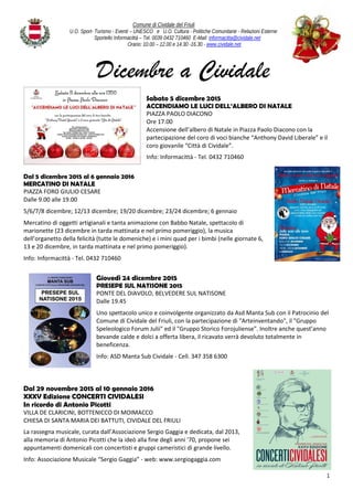 Comune di Cividale del Friuli
U.O. Sport- Turismo - Eventi – UNESCO e U.O. Cultura - Politiche Comunitarie - Relazioni Esterne
Sportello Informacittà – Tel. 0039 0432 710460 E-Mail: informacitta@cividale.net
Orario: 10.00 – 12.00 e 14.30 -16.30 - www.cividale.net
1
Dicembre a Cividale
Sabato 5 dicembre 2015
ACCENDIAMO LE LUCI DELL’ALBERO DI NATALE
PIAZZA PAOLO DIACONO
Ore 17.00
Accensione dell’albero di Natale in Piazza Paolo Diacono con la
partecipazione del coro di voci bianche “Anthony David Liberale” e il
coro giovanile “Città di Cividale”.
Info: Informacittà - Tel. 0432 710460
Dal 5 dicembre 2015 al 6 gennaio 2016
MERCATINO DI NATALE
PIAZZA FORO GIULIO CESARE
Dalle 9.00 alle 19.00
5/6/7/8 dicembre; 12/13 dicembre; 19/20 dicembre; 23/24 dicembre; 6 gennaio
Mercatino di oggetti artigianali e tanta animazione con Babbo Natale, spettacolo di
marionette (23 dicembre in tarda mattinata e nel primo pomeriggio), la musica
dell’organetto della felicità (tutte le domeniche) e i mini quad per i bimbi (nelle giornate 6,
13 e 20 dicembre, in tarda mattinata e nel primo pomeriggio).
Info: Informacittà - Tel. 0432 710460
Giovedì 24 dicembre 2015
PRESEPE SUL NATISONE 2015
PONTE DEL DIAVOLO, BELVEDERE SUL NATISONE
Dalle 19.45
Uno spettacolo unico e coinvolgente organizzato da Asd Manta Sub con il Patrocinio del
Comune di Cividale del Friuli, con la partecipazione di "Arteinventando", il "Gruppo
Speleologico Forum Julii" ed il "Gruppo Storico Forojuliense". Inoltre anche quest’anno
bevande calde e dolci a offerta libera, il ricavato verrà devoluto totalmente in
beneficenza.
Info: ASD Manta Sub Cividale - Cell. 347 358 6300
Dal 29 novembre 2015 al 10 gennaio 2016
XXXV Edizione CONCERTI CIVIDALESI
In ricordo di Antonio Picotti
VILLA DE CLARICINI, BOTTENICCO DI MOIMACCO
CHIESA DI SANTA MARIA DEI BATTUTI, CIVIDALE DEL FRIULI
La rassegna musicale, curata dall’Associazione Sergio Gaggia e dedicata, dal 2013,
alla memoria di Antonio Picotti che la ideò alla fine degli anni '70, propone sei
appuntamenti domenicali con concertisti e gruppi cameristici di grande livello.
Info: Associazione Musicale “Sergio Gaggia” - web: www.sergiogaggia.com
 
