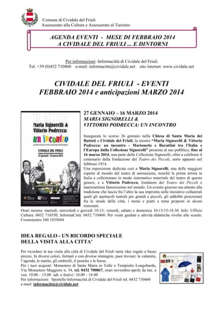 Comune di Cividale del Friuli
Assessorato alla Cultura e Assessorato al Turismo

AGENDA EVENTI - MESE DI FEBBRAIO 2014
A CIVIDALE DEL FRIULI ... E DINTORNI
Per informazioni: Informacittà di Cividale del Friuli
Tel. +39 (0)432 710460 e-mail: informacitta@cividale.net sito internet: www.cividale.net

CIVIDALE DEL FRIULI - EVENTI
FEBBRAIO 2014 e anticipazioni MARZO 2014
27 GENNAIO – 16 MARZO 2014
MARIA SIGNORELLI &
VITTORIO PODRECCA: UN INCONTRO
Inaugurata lo scorso 26 gennaio nella Chiesa di Santa Maria dei
Battuti a Cividale del Friuli, la mostra “Maria Signorelli & Vittorio
Podrecca: un incontro - Marionette e Burattini tra l’Italia e
l’Europa dalla Collezione Signorelli” presenta al suo pubblico, fino al
16 marzo 2014, una parte della Collezione Signorelli, oltre a celebrare il
centenario dalla fondazione del Teatro dei Piccoli, sorto appunto nel
febbraio 1914.
Una esposizione dedicata così a Maria Signorelli, una delle maggiori
esperte al mondo del teatro di animazione, nonché la prima artista in
Italia a collezionare in modo sistematico materiale del teatro di questo
genere, e a Vittorio Podrecca, fondatore del Teatro dei Piccoli e
marionettista famosissimo nel mondo. Un evento giocoso ma attento alla
tradizione che lascia fra l’altro la sua impronta nelle iniziative collaterali
quali gli spettacoli teatrali per grandi e piccoli, gli addobbi posizionati
fra le strade della città, i menù e piatti a tema proposti in alcuni
ristoranti.
Orari mostra: martedì, mercoledì e giovedì 10-13; venerdì, sabato e domenica 10-13/15-18.30. Info: Ufficio
Cultura: 0432 710350; InformaCittà: 0432 710460. Per visite guidate e attività didattiche rivolte alle scuole:
Cosmoteatro 340 1035044

IDEA REGALO - UN RICORDO SPECIALE
DELLA VISITA ALLA CITTA’
Per ricordare la tua visita alla città di Cividale del Friuli tante idee regalo a basso
prezzo. In diversi colori, formati e con diverse immagini, puoi trovare: le calamite,
l’agenda, le matite, gli ombrelli, il poncho e le borse.
Per i tuoi acquisti: Monastero di Santa Maria in Valle e Tempietto Longobardo,
Via Monastero Maggiore n. 34, tel. 0432 700867, orari novembre-aprile da lun. a
ven. 10.00 – 13.00 sab. e festivi: 10.00 – 16.00
Per informazioni: Sportello Informacittà di Cividale del Friuli tel. 0432 710460
e-mail: informacitta@cividale.net

 
