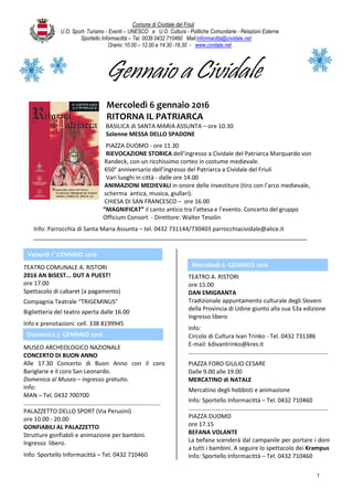 Comune di Cividale del Friuli
U.O. Sport- Turismo - Eventi – UNESCO e U.O. Cultura - Politiche Comunitarie - Relazioni Esterne
Sportello Informacittà – Tel. 0039 0432 710460 Mail:informacitta@cividale.net
Orario: 10.00 – 12.00 e 14.30 -16.30 - www.cividale.net
1
Gennaio a Cividale
Mercoledì 6 gennaio 2016
RITORNA IL PATRIARCA
BASILICA di SANTA MARIA ASSUNTA – ore 10.30
Solenne MESSA DELLO SPADONE
PIAZZA DUOMO - ore 11.30
RIEVOCAZIONE STORICA dell’ingresso a Cividale del Patriarca Marquardo von
Randeck, con un ricchissimo corteo in costume medievale.
650° anniversario dell’ingresso del Patriarca a Cividale del Friuli
Vari luoghi in città - dalle ore 14.00
ANIMAZIONI MEDIEVALI in onore delle investiture (tiro con l’arco medievale,
scherma antica, musica, giullari).
CHIESA DI SAN FRANCESCO – ore 16.00
“MAGNIFICAT” il canto antico tra l’attesa e l’evento. Concerto del gruppo
Officium Consort - Direttore: Walter Tesolin
Info: Parrocchia di Santa Maria Assunta – tel. 0432 731144/730403 parrocchiacividale@alice.it
TEATRO COMUNALE A. RISTORI
2016 AN BISEST... DUT A PUEST!
ore 17.00
Spettacolo di cabaret (a pagamento)
Compagnia Teatrale “TRIGEMINUS”
Biglietteria del teatro aperta dalle 16.00
Info e prenotazioni: cell. 338 8199945
Web: www.trigeminus.it
MUSEO ARCHEOLOGICO NAZIONALE
CONCERTO DI BUON ANNO
Alle 17.30 Concerto di Buon Anno con il coro
Bariglarie e il coro San Leonardo.
Domenica al Museo – ingresso gratuito.
Info:
MAN – Tel. 0432 700700
……………………………………………………………………………….
PALAZZETTO DELLO SPORT (Via Perusini)
ore 10.00 - 20.00
GONFIABILI AL PALAZZETTO
Strutture gonfiabili e animazione per bambini.
Ingresso libero.
Info: Sportello Informacittà – Tel. 0432 710460
TEATRO A. RISTORI
ore 15.00
DAN EMIGRANTA
Tradizionale appuntamento culturale degli Sloveni
della Provincia di Udine giunto alla sua 53a edizione
Ingresso libero
Info:
Circolo di Cultura Ivan Trinko - Tel. 0432 731386
E-mail: kdivantrinko@kres.it
…………………………………………………………………………………
PIAZZA FORO GIULIO CESARE
Dalle 9.00 alle 19.00
MERCATINO di NATALE
Mercatino degli hobbisti e animazione
Info: Sportello Informacittà – Tel. 0432 710460
…………………………………………………………………………………
PIAZZA DUOMO
ore 17.15
BEFANA VOLANTE
La befana scenderà dal campanile per portare i doni
a tutti i bambini. A seguire lo spettacolo dei Krampus
Info: Sportello Informacittà – Tel. 0432 710460
Venerdì 1° GENNAIO 2016
Mercoledì 6 GENNAIO 2016
Domenica 3 GENNAIO 2016
 