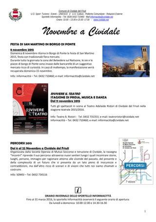 Comune di Cividale del Friuli
U.O. Sport- Turismo - Eventi – UNESCO e U.O. Cultura - Politiche Comunitarie - Relazioni Esterne
Sportello Informacittà – Tel. 0039 0432 710460 Mail:informacitta@cividale.net
Orario: 10.00 – 13.00 e 15.00 -17.00 - www.cividale.net
1
Novembre a Cividale
FESTA DI SAN MARTINO IN BORGO DI PONTE
8 novembre 2015
Domenica 8 novembre ritorna in Borgo di Ponte la Festa di San Martino
2015, festa con tradizionale fiera mercato.
Durante tutta la giornata la zona del Belvedere sul Natisone, le vie e le
piazze di borgo di Ponte sono invase dalle bancarelle di un suggestivo
mercato ricco di curiosità. In caso di maltempo, la manifestazione verrà
recuperata domenica 15 novembre.
Info: Informacittà – Tel. 0432 710460; e-mail: informacitta@cividale.net
RIVIVERE IL TEATRO
STAGIONE DI PROSA, MUSICA E DANZA
Dal 11 novembre 2015
Tutti gli spettacoli in scena al Teatro Adelaide Ristori di Cividale del Friuli nella
stagione teatrale 2015/2016.
Info: Teatro A. Ristori - Tel. 0432 731353; e-mail: teatroristori@cividale.net
Informacittà – Tel. 0432 710460; e-mail: informacitta@cividale.net
PERCORSI 2015
Dal 6 al 22 Novembre a Cividale del Friuli
Organizzata dalla Società Operaia di Mutuo Soccorso e Istruzione di Cividale, la rassegna
“Incontri” riprende il suo percorso attraverso nuovi sentieri lungo i quali incontrare storie,
luoghi, persone, immagini per ragionare attorno alle vicende del passato, del presente e
della complessità di un futuro che si presenta da un lato pieno di insicurezze e
contraddizioni, ma dall’altro ricco di scenari e di visioni che tutti noi siamo chiamati a
costruire.
Info: SOMSI – Tel. 0432 734116
ORARIO INVERNALE DELLO SPORTELLO INFORMACITTÁ
Fino al 31 marzo 2016, lo sportello Informacittà osserverà il seguente orario di apertura:
Da lunedì a domenica: 10.00-12.00 e 14.30-16.30
 