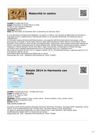 Maternità in centro 
Località: Cividale del Friuli; 
Luogo: Monastero di Santa Maria in Valle 
Chiesa di San Giovanni Battista 
Via Monastero Maggiore 
Tipologia: Mostra; 
Data: Da Mercoledì 10 Dicembre 2014 a Domenica 25 Gennaio 2015 
A cura del Centro Friulano Arti Plastiche, 12 artisti in mostra, che narrano la Maternità con tecniche e 
linguaggi diversi e testimoniano l'attività del Centro in un periodo temporale che abbraccia più di 
cinquant'anni. 
Il rinnovato organo direttivo dell'Associazione, col supporto dell'Amministrazione Comunale, vuole 
promuovere a Cividale il frutto della ricerca e della sperimentazione delle opere di Fred Pittino, Enore 
Pezzetta, Pietro Galina e Nino Gortan che testimoniano l'attenzione verso questo tema dalla nascita del 
Centro, alle opere contemporanee di Paola Bellaminutti, Sergio Mazzola, Annamaria Fanzutto, Angelo 
Toppazzini, Renza Moreale, Elvira Vera Mauri, Italo Coccolo che ci propongono la Maternità oggi. 
La mostra sarà visitabile gratuitamente fino al 25 gennaio 2015 con i seguenti orari: 
dal lunedì al venerdì 10­13 
e 14­17; 
sabato e festivi 10­17; 
25 dicembre chiuso; 1 gennaio aperto 14­17 
e 06 gennaio aperto 10­18. 
Nell'ambito della manifestazione:Maternità in centro 
Organizzato da: Info.: Sportello Informacittà tel. 0432 710460 
Natale 2014 in Harmonia con 
Giulia 
Località: Cividale del Friuli; Cividale del Friuli; 
Luogo: Cividale del Friuli 
Chiesa di S. Pietro ai Volti 
(Borgo S. Pietro) 
Tipologia: Musica classica, lirica, corale, sacra; Musica classica, lirica, corale, sacra; 
Data: Sabato 20 Dicembre 2014 
Orario: 20.30 
http://www.cividale.net 
Concerto vocale dell'Accademia Musicale­Culturale 
Harmonia. Direttore: Giuseppe Shiff; Organista: Silvia 
Tomat. Con la partecipazione del "Guitare Duo: Laurentiu Stoica e Ivan Semenzato". 
Un gesto di generosa solidarietà è un atto d'amore per i nostri bambini. Nell'ambito della 
manifestazione:Natale 2014 in Harmonia con Giulia 
Organizzato da: Info.: Sportello Informacittà tel. 0432 710460 
2 / 7 
 