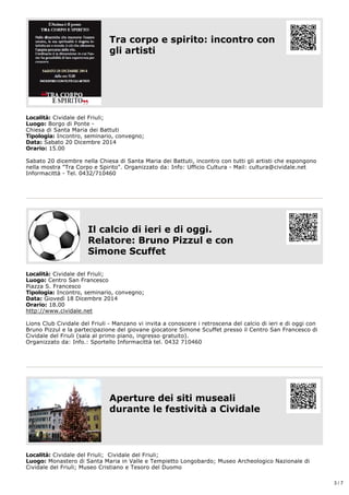 Località: Cividale del Friuli; 
Luogo: Borgo di Ponte ­Chiesa 
Tra corpo e spirito: incontro con 
gli artisti 
di Santa Maria dei Battuti 
Tipologia: Incontro, seminario, convegno; 
Data: Sabato 20 Dicembre 2014 
Orario: 15.00 
Sabato 20 dicembre nella Chiesa di Santa Maria dei Battuti, incontro con tutti gli artisti che espongono 
nella mostra "Tra Corpo e Spirito". Organizzato da: Info: Ufficio Cultura ­Mail: 
cultura@cividale.net 
Informacittà ­Tel. 
0432/710460 
Il calcio di ieri e di oggi. 
Relatore: Bruno Pizzul e con 
Simone Scuffet 
Località: Cividale del Friuli; 
Luogo: Centro San Francesco 
Piazza S. Francesco 
Tipologia: Incontro, seminario, convegno; 
Data: Giovedì 18 Dicembre 2014 
Orario: 18.00 
http://www.cividale.net 
Lions Club Cividale del Friuli ­Manzano 
vi invita a conoscere i retroscena del calcio di ieri e di oggi con 
Bruno Pizzul e la partecipazione del giovane giocatore Simone Scuffet presso il Centro San Francesco di 
Cividale del Friuli (sala al primo piano, ingresso gratuito). 
Organizzato da: Info.: Sportello Informacittà tel. 0432 710460 
Aperture dei siti museali 
durante le festività a Cividale 
Località: Cividale del Friuli; Cividale del Friuli; 
Luogo: Monastero di Santa Maria in Valle e Tempietto Longobardo; Museo Archeologico Nazionale di 
Cividale del Friuli; Museo Cristiano e Tesoro del Duomo 
3 / 7 
 