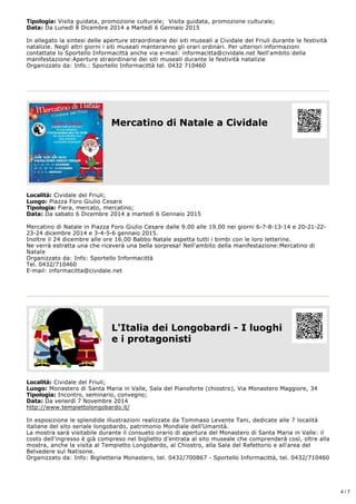 Tipologia: Visita guidata, promozione culturale; Visita guidata, promozione culturale; 
Data: Da Lunedì 8 Dicembre 2014 a Martedì 6 Gennaio 2015 
In allegato la sintesi delle aperture straordinarie dei siti museali a Cividale del Friuli durante le festività 
natalizie. Negli altri giorni i siti museali manteranno gli orari ordinari. Per ulteriori informazioni 
contattate lo Sportello Informacittà anche via e­mail: 
informacitta@cividale.net Nell'ambito della 
manifestazione:Aperture straordinarie dei siti museali durante le festività natalizie 
Organizzato da: Info.: Sportello Informacittà tel. 0432 710460 
Mercatino di Natale a Cividale 
Località: Cividale del Friuli; 
Luogo: Piazza Foro Giulio Cesare 
Tipologia: Fiera, mercato, mercatino; 
Data: Da sabato 6 Dicembre 2014 a martedì 6 Gennaio 2015 
Mercatino di Natale in Piazza Foro Giulio Cesare dalle 9.00 alle 19.00 nei giorni 6­7­8­13­14 
e 20­21­22­23­24 
dicembre 2014 e 3­4­5­6 
gennaio 2015. 
Inoltre il 24 dicembre alle ore 16.00 Babbo Natale aspetta tutti i bimbi con le loro letterine. 
Ne verrà estratta una che riceverà una bella sorpresa! Nell'ambito della manifestazione:Mercatino di 
Natale 
Organizzato da: Info: Sportello Informacittà 
Tel. 0432/710460 
E­mail: 
informacitta@cividale.net 
L'Italia dei Longobardi ­I 
luoghi 
e i protagonisti 
Località: Cividale del Friuli; 
Luogo: Monastero di Santa Maria in Valle, Sala del Pianoforte (chiostro), Via Monastero Maggiore, 34 
Tipologia: Incontro, seminario, convegno; 
Data: Da venerdì 7 Novembre 2014 
http://www.tempiettolongobardo.it/ 
In esposizione le splendide illustrazioni realizzate da Tommaso Levente Tani, dedicate alle 7 località 
italiane del sito seriale longobardo, patrimonio Mondiale dell'Umanità. 
La mostra sarà visitabile durante il consueto orario di apertura del Monastero di Santa Maria in Valle: il 
costo dell'ingresso è già compreso nel biglietto d'entrata al sito museale che comprenderà così, oltre alla 
mostra, anche la visita al Tempietto Longobardo, al Chiostro, alla Sala del Refettorio e all'area del 
Belvedere sul Natisone. 
Organizzato da: Info: Biglietteria Monastero, tel. 0432/700867 ­Sportello 
Informacittà, tel. 0432/710460 
4 / 7 
 