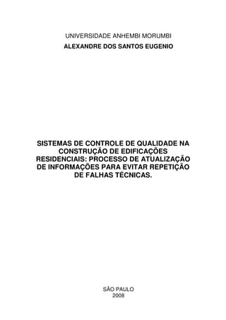 UNIVERSIDADE ANHEMBI MORUMBI
ALEXANDRE DOS SANTOS EUGENIO
SISTEMAS DE CONTROLE DE QUALIDADE NA
CONSTRUÇÃO DE EDIFICAÇÕES
RESIDENCIAIS: PROCESSO DE ATUALIZAÇÃO
DE INFORMAÇÕES PARA EVITAR REPETIÇÃO
DE FALHAS TÉCNICAS.
SÃO PAULO
2008
 