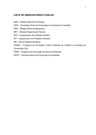 x




LISTA DE ABREVIATURAS E SIGLAS


APR – Análise Preliminar de Riscos
CIPA – Comissão Interna de Prevenção de Acidentes de Trabalho
DDS – Diálogo Diário de Segurança
DRT – Direção Responsável Técnica
EPC – Equipamento de Proteção Coletiva
EPI – Equipamento de Proteção Individual
NR – Norma Regulamentadora
PCMAT – Programa de Condições e Meio Ambiente de Trabalho na Industria da
Construção Civil
PPRA – Programa de Prevenção de Riscos Ambientais
SIPAT – Semana Interna de Prevenção de Acidentes
 