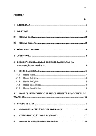 xii




SUMÁRIO
                                                                                                                         p.


1.  INTRODUÇÃO ...................................................................................................... 1 


2.  OBJETIVOS ......................................................................................................... 2 

2.1       Objetivo Geral ................................................................................ 2 


2.2       Objetivo Específico ......................................................................... 2 


3.  MÉTODO DE TRABALHO ................................................................................... 3 


4      JUSTIFICATIVA ................................................................................................... 4 


5      DESCRIÇÃO E LOCALIZAÇÃO DOS RISCOS AMBIENTAIS NA
       CONSTRUÇÃO DE EDIFÍCIOS ........................................................................... 6 

5.1       RISCOS AMBIENTAIS...................................................................... 6 
     5.1.1       Riscos físicos............................................................................................. 7 
     5.1.2       Riscos Químicos........................................................................................ 8 
     5.1.3       Riscos Biológicos ...................................................................................... 8 
     5.1.4       Riscos ergonômicos .................................................................................. 8 
     5.1.5       Riscos de acidentes .................................................................................. 9 

5.2       MAPA DE LEVANTAMENTO DE RISCOS AMBIENTAIS E ACIDENTES DE
TRABALHO........................................................................................... 10 


6      ESTUDO DE CASO ............................................................................................ 15 

6.1       ENTREVISTA COM TÉCNICO DE SEGURANÇA ................................ 15 


6.2       CONSCIENTIZAÇÃO DOS FUNCIONÁRIOS ...................................... 17 


6.3       Medidas de Proteção coletiva em Edifícios ...................................... 24 
 