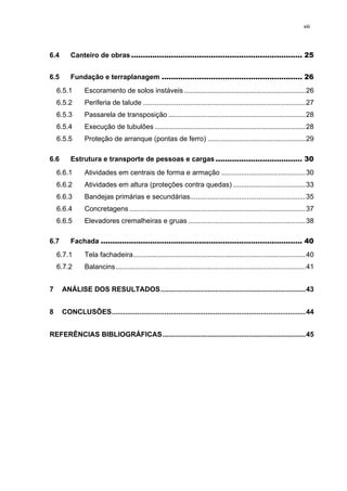 xiii




6.4       Canteiro de obras ......................................................................... 25 


6.5       Fundação e terraplanagem ............................................................ 26 
     6.5.1       Escoramento de solos instáveis .............................................................. 26 
     6.5.2       Periferia de talude ................................................................................... 27 
     6.5.3       Passarela de transposição ...................................................................... 28 
     6.5.4       Execução de tubulões ............................................................................. 28 
     6.5.5       Proteção de arranque (pontas de ferro) .................................................. 29 

6.6       Estrutura e transporte de pessoas e cargas ..................................... 30 
     6.6.1       Atividades em centrais de forma e armação ........................................... 30 
     6.6.2       Atividades em altura (proteções contra quedas) ..................................... 33 
     6.6.3       Bandejas primárias e secundárias........................................................... 35 
     6.6.4       Concretagens .......................................................................................... 37 
     6.6.5       Elevadores cremalheiras e gruas ............................................................ 38 

6.7       Fachada ...................................................................................... 40 
     6.7.1       Tela fachadeira ........................................................................................ 40 
     6.7.2       Balancins ................................................................................................. 41 


7      ANÁLISE DOS RESULTADOS .......................................................................... 43 


8      CONCLUSÕES ................................................................................................... 44 


REFERÊNCIAS BIBLIOGRÁFICAS ......................................................................... 45 
 