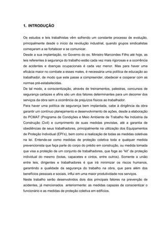 1. INTRODUÇÃO


Os estudos e leis trabalhistas vêm sofrendo um constante processo de evolução,
principalmente desde o início da revolução industrial, quando grupos sindicalistas
começaram a se fortalecer e se comunicar.
Desde a sua implantação, no Governo do ex. Ministro Marcondes Filho até hoje, as
leis referentes à segurança do trabalho estão cada vez mais rigorosas e a ocorrência
de acidentes e doenças ocupacionais é cada vez menor. Mas para haver uma
eficácia maior no combate a esses males, é necessária uma política de educação ao
trabalhador, de modo que este passe a compreender, obedecer e cooperar com as
normas pré-estabelecidas.
De tal modo, a conscientização, através de treinamentos, palestras, concursos de
segurança cartazes e afins são um dos fatores determinantes para um decorrer dos
serviços da obra sem a ocorrência de prejuízos físicos ao trabalhador.
Para haver uma política de segurança bem implantada, cabe à dirigência da obra
garantir um contínuo planejamento e desenvolvimento de ações, desde a elaboração
do PCMAT (Programa de Condições e Meio Ambiente de Trabalho Na Indústria da
Construção Civil) e cumprimento de suas medidas previstas, até a garantia de
obediências de seus trabalhadores, principalmente na utilização dos Equipamentos
de Proteção Individual (EPI’s), bem como a realização de todas as medidas coletivas
na lei. Entende-se como medidas de proteção coletiva toda e qualquer medida
prevencionista que faça parte do corpo do prédio em construção, ou medida tomada
que visa a proteção de um conjunto de trabalhadores, que foge ao “kit” de proteção
individual do mesmo (botas, capacetes e cintos, entre outros). Somente a união
entre leis, dirigentes e trabalhadores é que irá minimizar os riscos humanos,
garantindo a qualidade da segurança do trabalho na obra, que para além dos
benefícios pessoais e sociais, influi em uma maior produtividade nos serviços.
Neste trabalho serão desenvolvidos dois dos principais fatores na prevenção de
acidentes, já mencionados anteriormente: as medidas capazes de conscientizar o
funcionário e as medidas de proteção coletiva em edifícios.
 