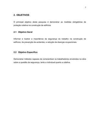 2




2. OBJETIVOS


O principal objetivo desta pesquisa é demonstrar as medidas obrigatórias de
proteção coletiva na construção de edifícios


2.1 Objetivo Geral


Informar e ilustrar a importância da segurança do trabalho na construção de
edifícios, da prevenção de acidentes, e redução de doenças ocupacionais.




2.2 Objetivo Específico


Demonstrar métodos capazes de conscientizar os trabalhadores envolvidos na obra
sobre a questão da segurança, tanto a individual quanto a coletiva.
 