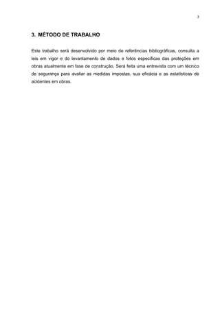 3




3. MÉTODO DE TRABALHO


Este trabalho será desenvolvido por meio de referências bibliográficas, consulta a
leis em vigor e do levantamento de dados e fotos específicas das proteções em
obras atualmente em fase de construção. Será feita uma entrevista com um técnico
de segurança para avaliar as medidas impostas, sua eficácia e as estatísticas de
acidentes em obras.
 