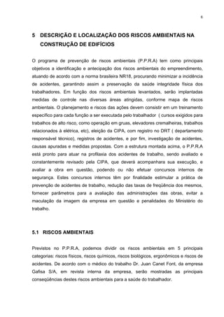 6




5 DESCRIÇÃO E LOCALIZAÇÃO DOS RISCOS AMBIENTAIS NA
    CONSTRUÇÃO DE EDIFÍCIOS


O programa de prevenção de riscos ambientais (P.P.R.A) tem como principais
objetivos a identificação e antecipação dos riscos ambientais do empreendimento,
atuando de acordo com a norma brasileira NR18, procurando minimizar a incidência
de acidentes, garantindo assim a preservação da saúde integridade física dos
trabalhadores. Em função dos riscos ambientais levantados, serão implantadas
medidas de controle nas diversas áreas atingidas, conforme mapa de riscos
ambientais. O planejamento e riscos das ações devem consistir em um treinamento
específico para cada função a ser executada pelo trabalhador ( cursos exigidos para
trabalhos de alto risco, como operação em gruas, elevadores cremalheiras, trabalhos
relacionados à elétrica, etc), eleição da CIPA, com registro no DRT ( departamento
responsável técnico), registros de acidentes, e por fim, investigação de acidentes,
causas apuradas e medidas propostas. Com a estrutura montada acima, o P.P.R.A
está pronto para atuar na profilaxia dos acidentes de trabalho, sendo avaliado e
constantemente revisado pela CIPA, que deverá acompanhara sua execução, e
avaliar a obra em questão, podendo ou não efetuar concursos internos de
segurança. Estes concursos internos têm por finalidade estimular a prática de
prevenção de acidentes de trabalho, redução das taxas de freqüência dos mesmos,
fornecer parâmetros para a avaliação das administrações das obras, evitar a
maculação da imagem da empresa em questão e penalidades do Ministério do
trabalho.




5.1 RISCOS AMBIENTAIS


Previstos no P.P.R.A, podemos dividir os riscos ambientais em 5 principais
categorias: riscos físicos, riscos químicos, riscos biológicos, ergonômicos e riscos de
acidentes. De acordo com o médico do trabalho Dr. Juan Canet Font, da empresa
Gafisa S/A, em revista interna da empresa, serão mostradas as principais
conseqüências destes riscos ambientais para a saúde do trabalhador.
 