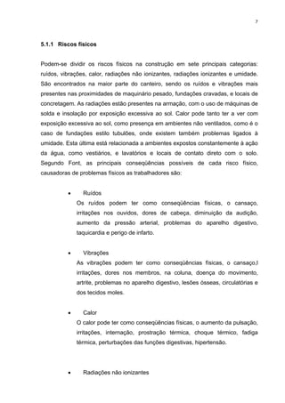 7




5.1.1 Riscos físicos


Podem-se dividir os riscos físicos na construção em sete principais categorias:
ruídos, vibrações, calor, radiações não ionizantes, radiações ionizantes e umidade.
São encontrados na maior parte do canteiro, sendo os ruídos e vibrações mais
presentes nas proximidades de maquinário pesado, fundações cravadas, e locais de
concretagem. As radiações estão presentes na armação, com o uso de máquinas de
solda e insolação por exposição excessiva ao sol. Calor pode tanto ter a ver com
exposição excessiva ao sol, como presença em ambientes não ventilados, como é o
caso de fundações estilo tubulões, onde existem também problemas ligados à
umidade. Esta última está relacionada a ambientes expostos constantemente à ação
da água, como vestiários, e lavatórios e locais de contato direto com o solo.
Segundo Font, as principais conseqüências possíveis de cada risco físico,
causadoras de problemas físicos as trabalhadores são:


          •     Ruídos
              Os ruídos podem ter como conseqüências físicas, o cansaço,
              irritações nos ouvidos, dores de cabeça, diminuição da audição,
              aumento da pressão arterial, problemas do aparelho digestivo,
              taquicardia e perigo de infarto.


          •     Vibrações
              As vibrações podem ter como conseqüências físicas, o cansaço,l
              irritações, dores nos membros, na coluna, doença do movimento,
              artrite, problemas no aparelho digestivo, lesões ósseas, circulatórias e
              dos tecidos moles.


          •     Calor
              O calor pode ter como conseqüências físicas, o aumento da pulsação,
              irritações, internação, prostração térmica, choque térmico, fadiga
              térmica, perturbações das funções digestivas, hipertensão.




          •     Radiações não ionizantes
 