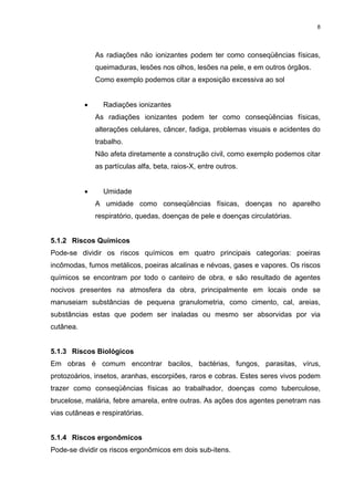 8




               As radiações não ionizantes podem ter como conseqüências físicas,
               queimaduras, lesões nos olhos, lesões na pele, e em outros órgãos.
               Como exemplo podemos citar a exposição excessiva ao sol


           •     Radiações ionizantes
               As radiações ionizantes podem ter como conseqüências físicas,
               alterações celulares, câncer, fadiga, problemas visuais e acidentes do
               trabalho.
               Não afeta diretamente a construção civil, como exemplo podemos citar
               as partículas alfa, beta, raios-X, entre outros.


           •     Umidade
               A umidade como conseqüências físicas, doenças no aparelho
               respiratório, quedas, doenças de pele e doenças circulatórias.


5.1.2 Riscos Químicos
Pode-se dividir os riscos químicos em quatro principais categorias: poeiras
incômodas, fumos metálicos, poeiras alcalinas e névoas, gases e vapores. Os riscos
químicos se encontram por todo o canteiro de obra, e são resultado de agentes
nocivos presentes na atmosfera da obra, principalmente em locais onde se
manuseiam substâncias de pequena granulometria, como cimento, cal, areias,
substâncias estas que podem ser inaladas ou mesmo ser absorvidas por via
cutânea.


5.1.3 Riscos Biológicos
Em obras é comum encontrar bacilos, bactérias, fungos, parasitas, vírus,
protozoários, insetos, aranhas, escorpiões, raros e cobras. Estes seres vivos podem
trazer como conseqüências físicas ao trabalhador, doenças como tuberculose,
brucelose, malária, febre amarela, entre outras. As ações dos agentes penetram nas
vias cutâneas e respiratórias.


5.1.4 Riscos ergonômicos
Pode-se dividir os riscos ergonômicos em dois sub-itens.
 