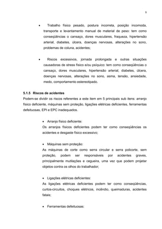 9




          •       Trabalho físico pesado, postura incorreta, posição incomoda,
              transporte e levantamento manual de material de peso: tem como
              conseqüências o cansaço, dores musculares, fraqueza, hipertensão
              arterial, diabetes, úlcera, doenças nervosas, alterações no sono,
              problemas de coluna, acidentes;


          •       Riscos   excessivos,      jornada   prolongada    e    outras     situações
              causadoras de stress físico e/ou psíquico: tem como conseqüências o
              cansaço, dores musculares, hipertensão arterial, diabetes, úlcera,
              doenças nervosas, alterações no sono, asma, tensão, ansiedade,
              medo, comportamento estereotipado.


5.1.5 Riscos de acidentes
Podem-se dividir os riscos referentes a este item em 5 principais sub itens: arranjo
físico deficiente, máquinas sem proteção, ligações elétricas deficientes, ferramentas
defeituosas, EPI e EPC inadequados.


              •   Arranjo físico deficiente:
              Os arranjos físicos deficientes podem ter como conseqüências os
              acidentes e desgaste físico excessivo;


              •   Máquinas sem proteção:
              As máquinas de corte como serra circular e serra policorte, sem
              proteção,    podem      ser      responsáveis   por       acidentes     graves,
              principalmente mutilações e cegueira, uma vez que podem projetar
              objetos contra os olhos do trabalhador;


              •   Ligações elétricas deficientes:
              As ligações elétricas deficientes podem ter como conseqüências,
              curtos-circuitos, choques elétricos, incêndio, queimaduras, acidentes
              fatais;


              •   Ferramentas defeituosas:
 