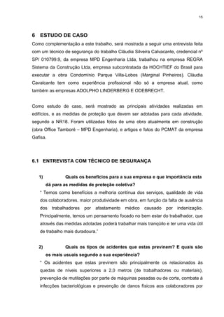 15




6 ESTUDO DE CASO
Como complementação a este trabalho, será mostrada a seguir uma entrevista feita
com um técnico de segurança do trabalho Cláudia Silveira Calvacante, credencial nº
SP/ 010799.9, da empresa MPD Engenharia Ltda, trabalhou na empresa REGRA
Sistema da Construção Ltda, empresa subcontratada da HOCHTIEF do Brasil para
executar a obra Condomínio Parque Villa-Lobos (Marginal Pinheiros). Cláudia
Cavalcante tem como experiência profissional não só a empresa atual, como
também as empresas ADOLPHO LINDERBERG E ODEBRECHT.


Como estudo de caso, será mostrado as principais atividades realizadas em
edifícios, e as medidas de proteção que devem ser adotadas para cada atividade,
segundo a NR18. Foram utilizadas fotos de uma obra atualmente em construção
(obra Office Tamboré – MPD Engenharia), e artigos e fotos do PCMAT da empresa
Gafisa.




6.1 ENTREVISTA COM TÉCNICO DE SEGURANÇA


   1)           Quais os benefícios para a sua empresa e que importância esta
        dá para as medidas de proteção coletiva?
   “ Temos como benefícios a melhoria contínua dos serviços, qualidade de vida
   dos colaboradores, maior produtividade em obra, em função da falta de ausência
   dos    trabalhadores   por   afastamento   médico   causado   por   indenização.
   Principalmente, temos um pensamento focado no bem estar do trabalhador, que
   através das medidas adotadas poderá trabalhar mais tranqüilo e ter uma vida útil
   de trabalho mais duradoura.”


   2)           Quais os tipos de acidentes que estas previnem? E quais são
        os mais usuais segundo a sua experiência?
   “ Os acidentes que estas previnem são principalmente os relacionados às
   quedas de níveis superiores a 2,0 metros (de trabalhadores ou materiais),
   prevenção de mutilações por parte de máquinas pesadas ou de corte, combate á
   infecções bacteriológicas e prevenção de danos físicos aos colaboradores por
 