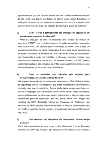 16




agentes nocivos de obra. Os mais usuais são sem dúvida a queda de materiais
de alto nível, que podem ser fatais, se caírem sobre algum trabalhador e
mutilações derivadas de uso incorreto de máquinas de corte. Os acidentes fatais
ocorrem geralmente da queda de pessoas de alto nível e queda de materiais.”


3)             Como é feito o planejamento das medidas de segurança em
     sua empresa, e quando é elaborado?
“ Antes da execução da obra foi elaborado uma espécie de manual de
segurança, PCMAT, que continha o resumo de todas as medidas necessárias
para a futura obra. Um capítulo deste é destinado ao PPRA, onde é feito um
levantamento de todos os riscos relacionados à obra, para futuro planejamento
de ações. São eleitos os membros da CIPA, para estes serem os responsáveis
pela fiscalização e ação nas medidas, e efetuarem reuniões mensais para
discussão das mesmas e sua eficácia. No decorrer da obra, o PCMAT poderá
sofrer modificações, e são efetuados os APR’s (análise preliminar de riscos), que
são levantamentos de riscos por responsabilidades.”


4)             Quais   as   mediadas   mais   adotadas   pela   empresa     para
     conscientização dos colaboradores da obra?
“Na empresa temos placas de sinalização, treinamentos, DD’s (diálogos diários
de segurança) com os encarregados, que serão responsáveis por transmitir o
conteúdo para seus funcionários. Temos ainda treinamentos específicos por
função e integração dos funcionários novos, onde muitas vezes convidamos
alguns colaboradores de obra para serem palestrantes e falarem sobre suas
experiências pessoais específicas. Por fim, existe, existe uma eleição dos
membros da CIPA (Comissão Interna de Prevenção de Acidentes), são
efetuados os APR’s (Análise Preliminar de Risco), é feito um planejamento para
prevenção e sugeridas futuras soluções, e fiscalização rigorosa dos técnicos de
segurança.”


5)             Que assuntos são abordados no treinamento, quanto tempo
     demora?
“Cada treinamento deve ter uma carga horária Mínima de 2 horas. Reuniões
ordinárias de CIPA são mensais. São abordados como temas o uso correto e
 