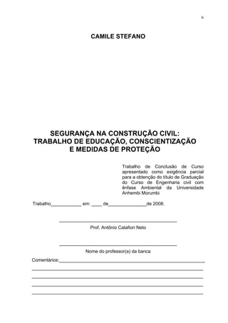 iii




                        CAMILE STEFANO




    SEGURANÇA NA CONSTRUÇÃO CIVIL:
TRABALHO DE EDUCAÇÃO, CONSCIENTIZAÇÃO
        E MEDIDAS DE PROTEÇÃO

                                        Trabalho de Conclusão de Curso
                                        apresentado como exigência parcial
                                        para a obtenção do título de Graduação
                                        do Curso de Engenharia civil com
                                        ênfase Ambiental da Universidade
                                        Anhembi Morumbi

Trabalho____________ em: ____ de_______________de 2008.


           ______________________________________________
                        Prof. Antônio Calafiori Neto


           ______________________________________________
                      Nome do professor(a) da banca
Comentários:_________________________________________________________
___________________________________________________________________
___________________________________________________________________
___________________________________________________________________
___________________________________________________________________
 